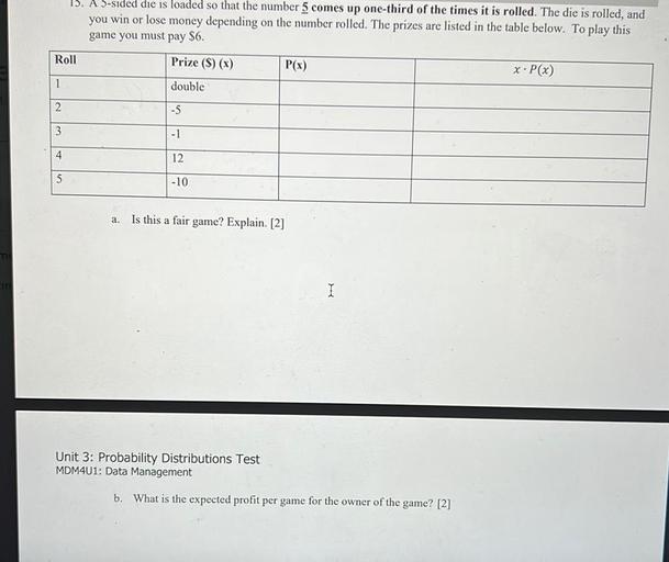 A 5-sided die is loaded so that the number 5 comes up one-third of the times it is rolled. The die is rolled, and you win or lose money depending on the number rolled. The prizes are listed in the table below. To play this
game you must pay $6.
Roll Prize($)(x) P(x) x.P(x)
1 double
2 -5
3 -1
4 12
5 -10
a.
Is this a fair game? Explain.
b. What is the expected profit per game for the owner of the game?