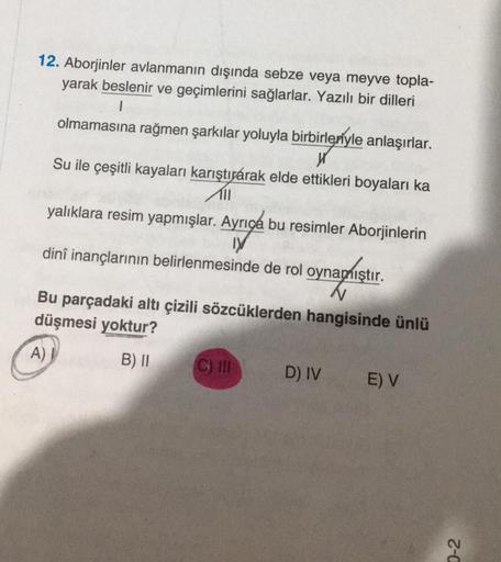 12. Aborjinler avlanmanın dışında sebze veya meyve topla-
yarak beslenir ve geçimlerini sağlarlar. Yazılı bir dilleri
1
olmamasına rağmen şarkılar yoluyla birbirleriyle anlaşırlar.
birleriyle
Su ile çeşitli kayaları karıştıyarak elde ettikleri boyaları ka
