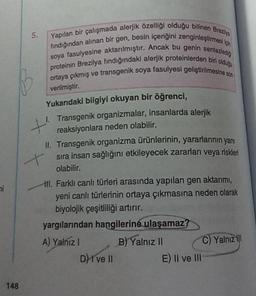 5.
Yapılan bir çalışmada alerjik özelliği olduğu bilinen Breza
fındığından alınan bir gen, besin içeriğini zenginleştirme
soya fasulyesine aktarılmıştır. Ancak bu genin sentezledy
proteinin Brezilya findığındaki alerjik proteinlerden bir dos
ortaya çıkmış ve transgenik soya fasulyesi geliştirilmesine u
verilmiştir
.
Yukarıdaki bilgiyi okuyan bir öğrenci,
1. Transgenik organizmalar, insanlarda alerjik
+
reaksiyonlara neden olabilir.
II. Transgenik organizma ürünlerinin yararlarının yanı
+ sıra insan sağlığını etkileyecek zararlan veya riskleri
olabilir.
ni
III. Farklı canlı türleri arasında yapılan gen aktarmi,
yeni canlı türlerinin ortaya çıkmasına neden olarak
biyolojik çeşitliliği artırır.
yargılarından hangilerine
ulaşamaz?
A) Yalnız 1 B) Yalnız II
C Yalnız il!
D) I ve II
E) Il ve III
148
