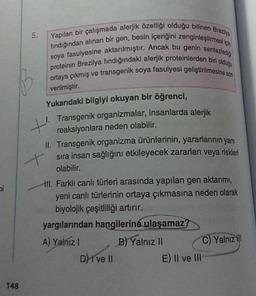 5.
Yapılan bir çalışmada alerjik özelliği olduğu bilinen Breza
fındığından alınan bir gen, besin içeriğini zenginleştirme
soya fasulyesine aktarılmıştır. Ancak bu genin sentezledy
proteinin Brezilya findığındaki alerjik proteinlerden bir dos
ortaya çıkmış ve transgenik soya fasulyesi geliştirilmesine u
verilmiştir
.
Yukarıdaki bilgiyi okuyan bir öğrenci,
1. Transgenik organizmalar, insanlarda alerjik
+
reaksiyonlara neden olabilir.
II. Transgenik organizma ürünlerinin yararlarının yanı
+ sıra insan sağlığını etkileyecek zararlan veya riskleri
olabilir.
ni
III. Farklı canlı türleri arasında yapılan gen aktarmi,
yeni canlı türlerinin ortaya çıkmasına neden olarak
biyolojik çeşitliliği artırır.
yargılarından hangilerine
ulaşamaz?
A) Yalnız 1 B) Yalnız II
C Yalnız il!
D) I ve II
E) Il ve III
148
