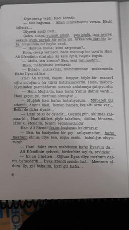 Diye cevap verdi. Hacı Efendi:
- Sus bağırma... Allah müstahakını versin. Herif
işitecek...
Diyerek aşağı indi...
Gelen adam, yumuk yüzlü, şaşı gözlü, ince seyrek
sakallı, kuru paytak bir softa idi. Arkasında sarı bir la-
ta, omuzunda bir heybe vardı.
Hayrola molla; kimi arıyorsun?..
Hoca, cevap vermedi. Sade mahcup bir tavırla Hacı
Ali Efendinin elini alıp iki kere öptü, başına koydu.
Molla, sen kimsin? Ben, seni tanımadım...
Hoca, mahcubane sırıtarak:
- Evlâd-ı maneviniz, mahdumunuz makamında
Hafiz İlyas dàileri...
Hacı Ali Efendi, başını kaşıyor, böyle bir manevi
oğlu olduğunu bir türlü hatırlamıyordu. Hoca, mahcu-
biyetinden parmaklarını sırarak anlatmaya çalışıyordu:
Hani, Muğla'da, hacı hafiz Yunus dâiniz vardı...
Hani geçen yıl, merhum olmuştu!...
Muğlalı hacı hafızı hatırlıyorum... Mübarek bir
adamdı. Amma öleli, hemen hemen, beş altı sene var...
Belki de daha ziyade...
- Hani belki de öyledir... Geçmiş gün, aklımda kal-
maz ki... Hani dáileri, şöyle takriben, dedim, binaena-
lâzâlik, efendim, benim velinimetimdir.
Hacı Ali Efendi, kalın kaşlarını kaldırarak:
Ben, bu kaziyeden bir şey anlıyamadım, hafiz
merhum olmuş diye ben, niçin senin babalığın oluyo-
rum?
Hani, fakir onun mahdumu hafız İlyas'ım da...
Ali Efendinin çehresi, birdenbire açıldı, sevinçle:
- Ha şu cihetten... Oğlum İlyas, diye merhum dai-
ma bahsederdi... İlyas Efendi sensin ha!.. Memnun ol-
dum. Ey, gel bakalım, içeri gir hafız...
6
w
5