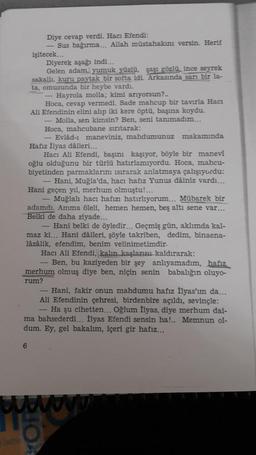 Diye cevap verdi. Hacı Efendi:
- Sus bağırma... Allah müstahakını versin. Herif
işitecek...
Diyerek aşağı indi...
Gelen adam, yumuk yüzlü, şaşı gözlü, ince seyrek
sakallı, kuru paytak bir softa idi. Arkasında sarı bir la-
ta, omuzunda bir heybe vardı.
Hayrola molla; kimi arıyorsun?..
Hoca, cevap vermedi. Sade mahcup bir tavırla Hacı
Ali Efendinin elini alıp iki kere öptü, başına koydu.
Molla, sen kimsin? Ben, seni tanımadım...
Hoca, mahcubane sırıtarak:
- Evlâd-ı maneviniz, mahdumunuz makamında
Hafiz İlyas dàileri...
Hacı Ali Efendi, başını kaşıyor, böyle bir manevi
oğlu olduğunu bir türlü hatırlamıyordu. Hoca, mahcu-
biyetinden parmaklarını sırarak anlatmaya çalışıyordu:
Hani, Muğla'da, hacı hafiz Yunus dâiniz vardı...
Hani geçen yıl, merhum olmuştu!...
Muğlalı hacı hafızı hatırlıyorum... Mübarek bir
adamdı. Amma öleli, hemen hemen, beş altı sene var...
Belki de daha ziyade...
- Hani belki de öyledir... Geçmiş gün, aklımda kal-
maz ki... Hani dáileri, şöyle takriben, dedim, binaena-
lâzâlik, efendim, benim velinimetimdir.
Hacı Ali Efendi, kalın kaşlarını kaldırarak:
Ben, bu kaziyeden bir şey anlıyamadım, hafiz
merhum olmuş diye ben, niçin senin babalığın oluyo-
rum?
Hani, fakir onun mahdumu hafız İlyas'ım da...
Ali Efendinin çehresi, birdenbire açıldı, sevinçle:
- Ha şu cihetten... Oğlum İlyas, diye merhum dai-
ma bahsederdi... İlyas Efendi sensin ha!.. Memnun ol-
dum. Ey, gel bakalım, içeri gir hafız...
6
w
5
