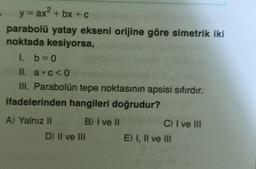 y = ax + bx + c
parabolü yatay ekseni orijine göre simetrik iki
noktada kesiyorsa,
1. b=0
Il. a.co
III. Parabolün tepe noktasının apsisi sıfırdır.
ifadelerinden hangileri doğrudur?
A) Yalnız II B) I ve II
D) II ve III
C) I ve III
E) I, II ve III