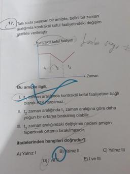 17. Tatlı suda yaşayan bir amipte, belirli bir zaman
aralığında kontraktil koful faaliyetindeki değişim
grafikte verilmiştir.
Lanie
Kontraktil koful faaliyeti
seg, at
-34
ty
t3
→ Zaman
Bu amiple ilgili,
1. t zaman aralığında kontraktil koful faaliyetine bağlı
olarak ATP harcamaz.
II. tą zaman aralığında t, zaman aralığına göre daha
yoğun bir ortama bırakılmış olabilir.
III. tz zaman aralığındaki değişimin nedeni amipin
hipertonik ortama bırakılmasıdır.
ifadelerinden hangileri doğrudur?
B) Yalnız II
C) Yalnız III
A) Yalnız
D) I ve
E) I ve III