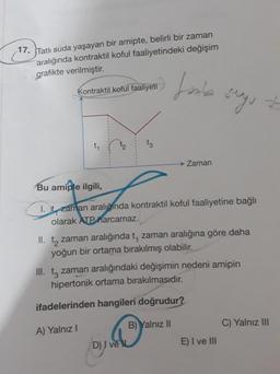 17. Tatlı suda yaşayan bir amipte, belirli bir zaman
aralığında kontraktil koful faaliyetindeki değişim
grafikte verilmiştir.
Lanie
Kontraktil koful faaliyeti
seg, at
-34
ty
t3
→ Zaman
Bu amiple ilgili,
1. t zaman aralığında kontraktil koful faaliyetine bağlı
olarak ATP harcamaz.
II. tą zaman aralığında t, zaman aralığına göre daha
yoğun bir ortama bırakılmış olabilir.
III. tz zaman aralığındaki değişimin nedeni amipin
hipertonik ortama bırakılmasıdır.
ifadelerinden hangileri doğrudur?
B) Yalnız II
C) Yalnız III
A) Yalnız
D) I ve
E) I ve III
