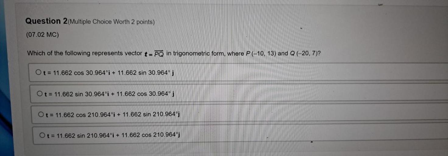 Which of the following represents vector t = PQ in trigonometric form, where P(-10, 13) and Q (-20, 7)?
O t = 11.662 cos 30.964°i + 11.662 sin 30.964°j ;
O t= 11.662 sin 30.964°i + 11.662 cos 30.964° j
O t= 11.662 cos 210.964°i + 11.662 sin 210.964ºj
O t= 11.662 sin 210.964°i + 11.662 cos 210.964°j
