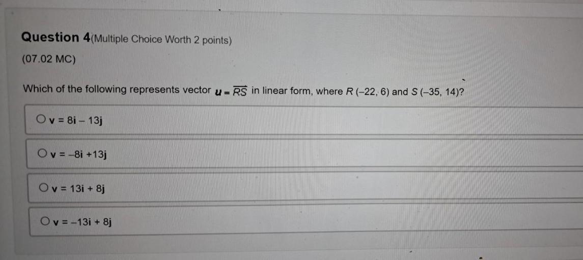 Which of the following represents vector u=RS in linear form, where R (-22, 6) and S(-35, 14)?
O v= 8i - 13j
O v= -8i +13j
O v = 131 + 8j
O v= -13i + 8j