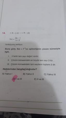 14.
f:R--2) R-(3)
f(x) =
3x - 1
x+2
fonksiyonu veriliyor.
Buna göre, f(x) < f(x) eşitsizliğinin çözüm kümesiyle
ilgili,
1. 4 farklı tam sayı değeri vardır.
II. Çözüm kümesindeki en büyük tam sayı 3 tür.
III. Çözüm kümesindeki tam saytların toplamı 2 dir.
ifadelerinden hangileri doğrudur?
A) Yalnız!
B) Yalnız II
C) Yalnız III
D) I ve III
E) II ve III
