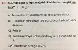 15. HCOH bileşiği ile ilgili aşağıdaki ifadelerden hangisi yan-
lıştır? (7H, 6C, 30)
A) Metanolün 1° yükseltgenmesi sonucunda oluşur.
B) 1 basamak yükseltgenmesi sonucunda karbonik aside
dönüşür.
C) Polardır.
D) Tollens ayıracıyla tepkimesinden gümüş aynası elde edi-
lir.
EY Dezenfektan özelliğe sahiptir.