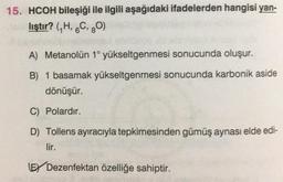 15. HCOH bileşiği ile ilgili aşağıdaki ifadelerden hangisi yan-
lıştır? (7H, 6C, 30)
A) Metanolün 1° yükseltgenmesi sonucunda oluşur.
B) 1 basamak yükseltgenmesi sonucunda karbonik aside
dönüşür.
C) Polardır.
D) Tollens ayıracıyla tepkimesinden gümüş aynası elde edi-
lir.
EY Dezenfektan özelliğe sahiptir.
