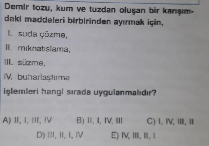 Demir tozu, kum ve tuzdan oluşan bir karışım-
daki maddeleri birbirinden ayırmak için,
1. suda çözme
II. miknatıslama,
III. süzme,
IV. buharlaştırma
işlemleri hangi sırada uygulanmalıdır?
A) II, I, III, IV B) II, I, IV, III C) I, IV, III, 1
D) III, II, I,