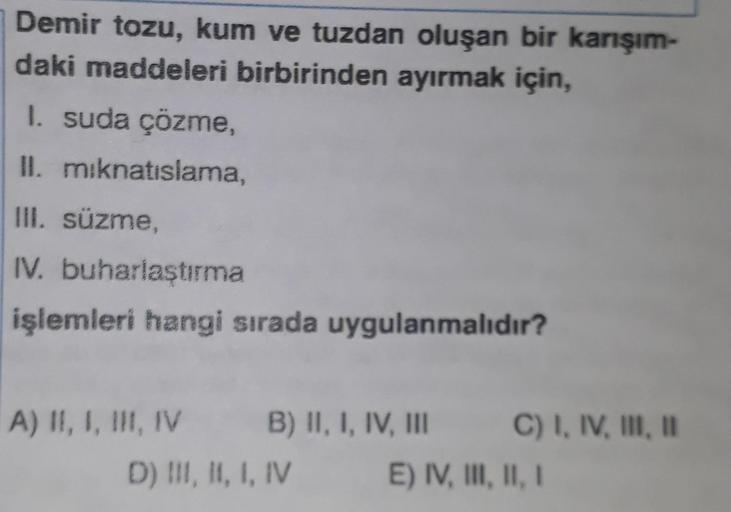 Demir tozu, kum ve tuzdan oluşan bir karışım-
daki maddeleri birbirinden ayırmak için,
1. suda çözme
II. miknatıslama,
III. süzme,
IV. buharlaştırma
işlemleri hangi sırada uygulanmalıdır?
A) II, I, III, IV B) II, I, IV, III C) I, IV, III, 1
D) III, II, I, 