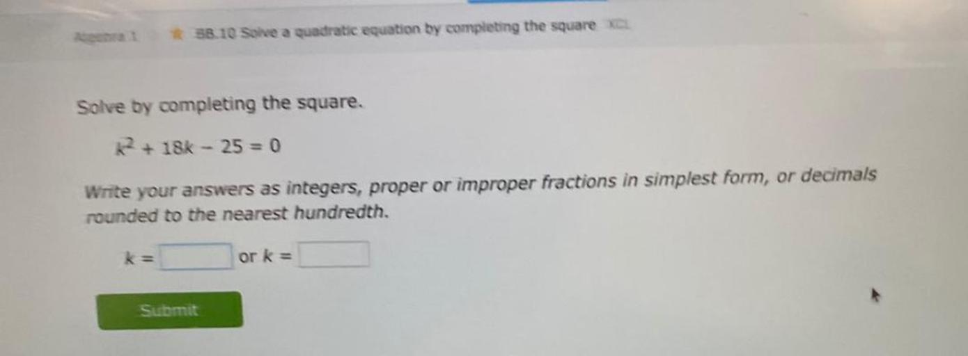 Solve by completing the square. k^2 + 18k - 25 = 0
Write your answers as integers, proper or improper fractions in simplest form, or decimals rounded to the nearest hundredth,