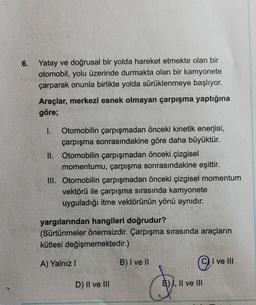 6.
Yatay ve doğrusal bir yolda hareket etmekte olan bir
otomobil, yolu üzerinde durmakta olan bir kamyonete
çarparak onunla birlikte yolda sürüklenmeye başlıyor.
Araçlar, merkezi esnek olmayan çarpışma yaptığına
göre;
1. Otomobilin çarpışmadan önceki kinetik enerjisi,
çarpışma sonrasındakine göre daha büyüktür.
II. Otomobilin çarpışmadan önceki çizgisel
momentumu, çarpışma sonrasındakine eşittir.
III. Otomobilin çarpışmadan önceki çizgisel momentum
vektörü ile çarpışma sırasında kamyonete
uyguladığı itme vektörünün yönü aynıdır.
yargılarından hangileri doğrudur?
(Sürtünmeler önemsizdir. Çarpışma sırasında araçların
kütlesi değişmemektedir.)
A) Yalnız 1
B) I ve II
©
I ve III
D) II ve III
E) I, II ve III
