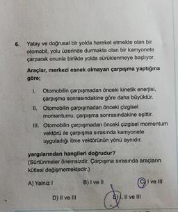 6.
Yatay ve doğrusal bir yolda hareket etmekte olan bir
otomobil, yolu üzerinde durmakta olan bir kamyonete
çarparak onunla birlikte yolda sürüklenmeye başlıyor.
Araçlar, merkezi esnek olmayan çarpışma yaptığına
göre;
1. Otomobilin çarpışmadan önceki kinetik enerjisi,
çarpışma sonrasındakine göre daha büyüktür.
II. Otomobilin çarpışmadan önceki çizgisel
momentumu, çarpışma sonrasındakine eşittir.
III. Otomobilin çarpışmadan önceki çizgisel momentum
vektörü ile çarpışma sırasında kamyonete
uyguladığı itme vektörünün yönü aynıdır.
yargılarından hangileri doğrudur?
(Sürtünmeler önemsizdir. Çarpışma sırasında araçların
kütlesi değişmemektedir.)
A) Yalnız 1
B) I ve II
©
I ve III
D) II ve III
E) I, II ve III
