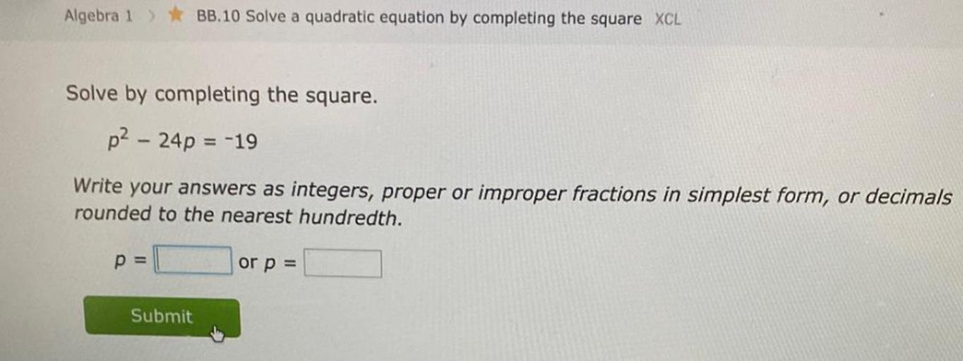 Solve by completing the square.
p^2 - 24p = -19
Write your answers as integers, proper or improper fractions in simplest form, or decimals rounded to the nearest hundredth.