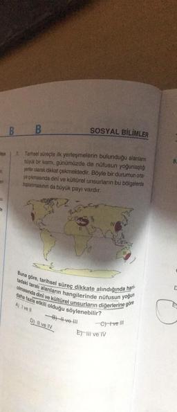 B
B
SOSYAL BİLİMLER
taya
7. Tarihsel süreçte ilk yerleşmelerin bulunduğu alanların
büyük bir kısmı, günümüzde de nüfusun yoğunlaştığı
yerier olarak dikkat çekmektedir. Böyle bir durumun orta-
ya çıkmasında dini ve kültürel unsurlarin bu bölgelerde
toplanmasının da büyük payı vardır.
SI
te
IV
Buna göre, tarihsel süreç dikkate alındığında hari-
tadaki taralı alanların hangilerinde nüfusun yoğun
olmasında dinî ve kültürel unsurların diğerlerine göre
daha fazla etkili olduğu söylenebilir?
-BH #ve HII
A) I ve IV
C
D) Il ve IV
C) tue III
Et iii ve IV