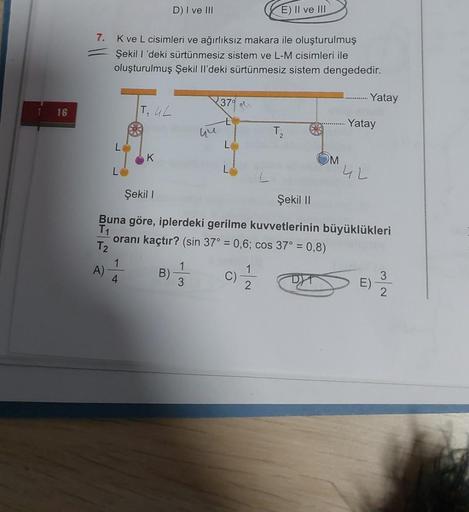 D) I ve III
E) II ve III
7.
Kve L cisimleri ve ağırlıksız makara ile oluşturulmuş
Şekil 1'deki sürtünmesiz sistem ve L-M cisimleri ile
oluşturulmuş Şekil II'deki sürtünmesiz sistem dengededir.
370
Yatay
16
T, UL
Yatay
hu
T2
L
K
M
4L
Şekil 1
Şekil 11
Buna g