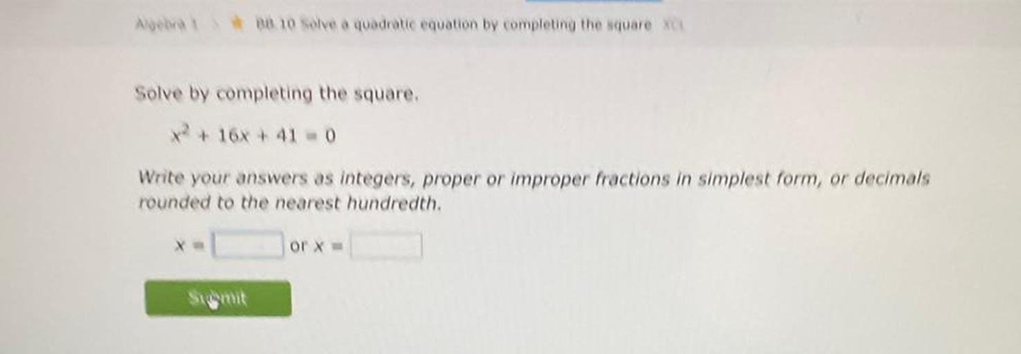 Solve by completing the square.
X^2 + 16x +41 = 0
Write your answers as integers, proper or improper fractions in simplest form, or decimals rounded to the nearest hundredth.