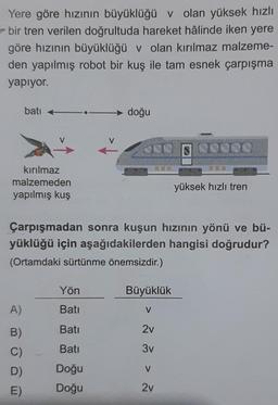 Yere göre hızının büyüklüğü v olan yüksek hızlı
bir tren verilen doğrultuda hareket hâlinde iken yere
göre hızının büyüklüğü v olan kırılmaz malzeme-
den yapılmış robot bir kuş ile tam esnek çarpışma
yapiyor.
bati
doğu
NU
DONO
Kırılmaz
malzemeden
yapılmış kuş
yüksek hızlı tren
Çarpışmadan sonra kuşun hızının yönü ve bü-
yüklüğü için aşağıdakilerden hangisi doğrudur?
(Ortamdaki sürtünme önemsizdir.)
Yön
Büyüklük
A)
Batı
V
Bati
2v
B)
C)
D)
Bati
3v
V
Doğu
Doğu
E)
2v
