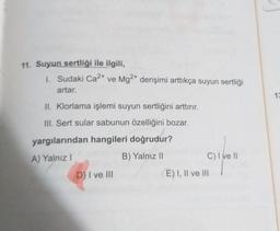 11. Suyun sertliği ile ilgili,
1. Sudaki Ca2+ ve Mg2+ derişimi arttıkça suyun sertliği
artar.
13
IL Klorlama işlemi suyun sertliğini arttırır.
III. Sert sular sabunun özelliğini bozar.
yargılarından hangileri doğrudur?
A) Yalnız!
B) Yalnız 11
C) Ive 11
D) I ve III
E) I, II ve III