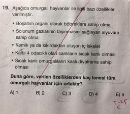 19. Aşağıda omurgalı hayvanlar ile ilgili bazı özellikler
verilmiştir.
Boşaltım organı olarak böbreklere sahip olma
• Solunum gazlarının taşınmasını sağlayan alyuvara
sahip olma
• Kemik ya da kıkırdaktan oluşan iç iskelet
• Kalbi 4 odacıklı olan canlıların sıcak kanlı olması
• Sıcak kanlı omurgalıların kaslı diyaframa sahip
olması
Buna göre, verilen özelliklerden kaç tanesi tüm
omurgalı hayvanlar için ortaktır?
A) 1
B) 2
C) 3
D) 4
E) 5
T-25
