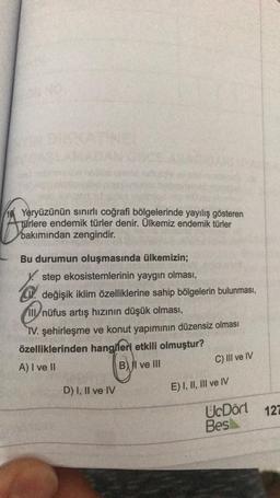 46. Yeryüzünün sınırlı coğrafi bölgelerinde yayılış gösteren
türlere endemik türler denir. Ülkemiz endemik türler
bakımından zengindir.
Bu durumun oluşmasında ülkemizin;
step ekosistemlerinin yaygın olması,
H. değişik iklim özelliklerine sahip bölgelerin bulunması,
Ill nüfus artış hızının düşük olması,
IV. şehirleşme ve konut yapımının düzensiz olması
özelliklerinden hangileri etkili olmuştur?
A) I ve II
B) II ve III
C) III ve IV
D) I, II ve IV
E) I, II, III ve IV
UcDört 127
Bes
