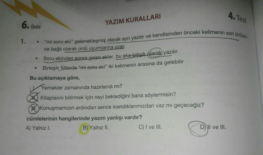 YAZIM KURALLARI
4. Test
6. Ünite
1. -
"mi soru eki" gelenekleşmiş olarak ayrı yazılır ve kendisinden önceki kelimenin son ünlüsü-
ne bağlı olarak ünlü uyumlarına uyar.
Soru ekinden sonra gelenekler, bu eke bitişik olarak yazılır.
Birleşik fiillerde "mi sor