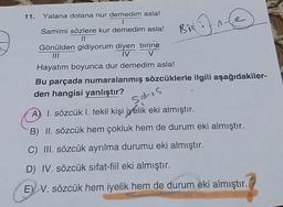 11.
Yalana dolana nur demedim asla!
Bir in
@
Samimi sözlere kur demedim asla!
II
Gönülden gidiyorum diyen birine
IV V
Hayatım boyunca dur demedim asla!
Bu parçada numaralanmış sözcüklerle ilgili aşağıdakiler-
den hangisi yanlıştır?
sahis
A) I. sözcük I. tekil kişi iyelik eki almıştır.
B) II. sözcük hem çokluk hem de durum eki almıştır.
C) III. sözcük ayrılma durumu eki almıştır.
D) IV. sözcük sifat-fiil eki almıştır.
EV V. sözcük hem iyelik hem de durum eki almıştır.
