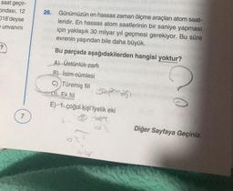 saat geçir-
ondasi, 12
18'deyse
e unvanını
26.
Günümüzün en hassas zaman ölçme araçları atom saat-
leridir. En hassas atom saatlerinin bir saniye yapması
için yaklaşık 30 milyar yıl geçmesi gerekiyor. Bu süre
evrenin yaşından bile daha büyük.
?
Bu parçada aşağıdakilerden hangisi yoktur?
A) Üstünlük zarfi
B) isim cümlesi
C) Türemiş fiil
yapması
Di Ek fiil
E) 1. çoğul kişi iyelik eki
7
Diğer Sayfaya Geçiniz.
onlar