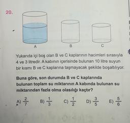 20.
E
A
B
Yukarıda içi boş olan B ve C kaplarının hacimleri sırasıyla
4 ve 3 litredir. A kabının içerisinde bulunan 10 litre suyun
bir kısmı B ve C kaplarına taşmayacak şekilde boşaltılıyor.
Buna göre, son durumda B ve C kaplarında
bulunan toplam su miktarının A kabında bulunan su
miktarından fazla olma olasılığı kaçtır?
A)
)
2
7
B) Ķ
1
3
-
c) Ź D) Ř E DO
C
1
2
3
5
)
5
6