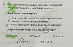 6.
Osmanlı İmparatorluğu'nda özellikle XVII. yüzyıldan itiba-
ahren çok sayıda sadrazam değişikliği olmuştur.
Bu durumun yaşanmasında;
divan toplantılarına sadrazamların başkanlık etmesi,
I savaşlarda alınan yenilgilerin artması,
VII. saray kadınlarının yönetimdeki etkilerini arttırmaları
gelişmelerinden hangilerinin rolü olmamıştır?
A) Yalnız
B) Yalnız 11
Sisi C) Yalnız III
D) I e II
E) I, II ve III