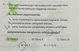 6.
Osmanlı İmparatorluğu'nda özellikle XVII. yüzyıldan itiba-
ahren çok sayıda sadrazam değişikliği olmuştur.
Bu durumun yaşanmasında;
divan toplantılarına sadrazamların başkanlık etmesi,
I savaşlarda alınan yenilgilerin artması,
VII. saray kadınlarının yönetimdeki etkilerini arttırmaları
gelişmelerinden hangilerinin rolü olmamıştır?
A) Yalnız
B) Yalnız 11
Sisi C) Yalnız III
D) I e II
E) I, II ve III
