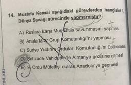 14. Mustafa Kemal aşağıdaki görevlerden hangisini I.
Dünya Savaşı sürecinde yapmamıştır?
+
A) Ruslara karşı Muş/Bitlis savunmasını yapması
B) Anafartalar Grup Komutanlığı'nı yapması
C) Suriye Yıldırım Orduları Komutanlığı'nı üstlenmesi
D) Şehzade Vahidettin'le Almanya gezisine gitmesi
E) 9 Ordu Müfettişi olarak Anadolu'ya geçmesi
t
YINLARI