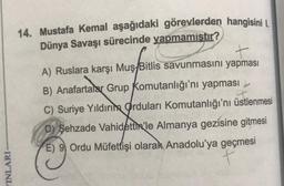 14. Mustafa Kemal aşağıdaki görevlerden hangisini I.
Dünya Savaşı sürecinde yapmamıştır?
+
A) Ruslara karşı Muş/Bitlis savunmasını yapması
B) Anafartalar Grup Komutanlığı'nı yapması
C) Suriye Yıldırım Orduları Komutanlığı'nı üstlenmesi
D) Şehzade Vahidettin'le Almanya gezisine gitmesi
E) 9 Ordu Müfettişi olarak Anadolu'ya geçmesi
t
YINLARI
