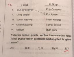 11.
1. Grup
II. Grup
1.
Sivil şiir anlayışı
Edip Cansever
II. Diriliş dergisi
Ece Ayhan
III. Yunan mitolojisi
Sezai karakoç
IV. Anlam kapalılığı
Cemal Süreya
e
k
V. Realizm
İlhan Berk
1
Yukarıda birinci grupta verilen kavramlardan hangisi
ikinci grupta verilen şairlerden herhangi biri ile eşleştiri-
lemez?
A)
B) II
C) III
D) IV
E) V