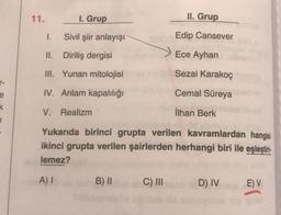 11.
1. Grup
II. Grup
1.
Sivil şiir anlayışı
Edip Cansever
II. Diriliş dergisi
Ece Ayhan
III. Yunan mitolojisi
Sezai karakoç
IV. Anlam kapalılığı
Cemal Süreya
e
k
V. Realizm
İlhan Berk
1
Yukarıda birinci grupta verilen kavramlardan hangisi
ikinci grupta verilen şairlerden herhangi biri ile eşleştiri-
lemez?
A)
B) II
C) III
D) IV
E) V
