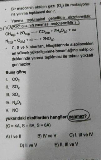 .
+ 202(9)
2NO(g)
Bir maddenin oksijen gazı (O2) ile reaksiyonu-
na yanma tepkimesi denir.
Yanma tepkimeleri genellikle ekzotermiktir.
Sna(Azot gazının yanması endotermiktir.)
CH49)
CO2(g) + 2H2O(g) + ISI
N2(g) + O2(g) + ISI
C, S ve N atomları, bileşikleri