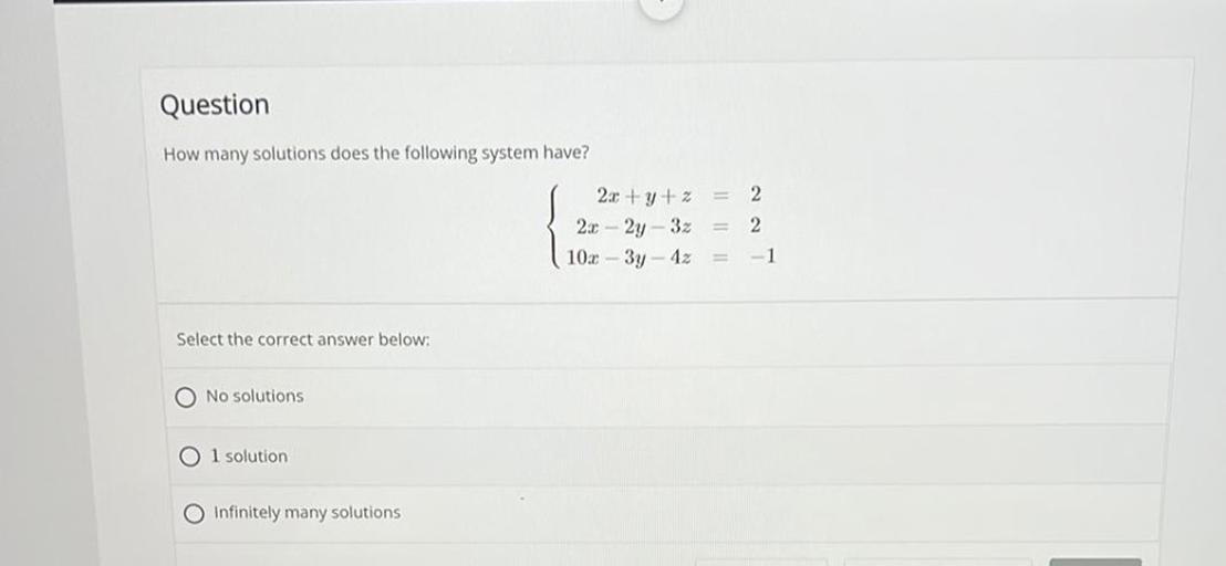 How many solutions does the following system have?
2x + y + z=2
2x - 2y - 3z=2
10x - 3y - 4z=-1
Select the correct answer below:
a) No solutions
b)l solution
c)Infinitely many solutions