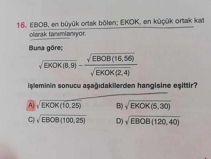 16. EBOB, en büyük ortak bölen; EKOK, en küçük ortak kat
olarak tanımlanıyor.
Buna göre;
EBOB (16,56)
VEKOK (8,9)
EKOK(2,4)
işleminin sonucu aşağıdakilerden hangisine eşittir?
A) V EKOK (10,25)
B) V EKOK(5,30)
C) EBOB (100,25)
D) VEBOB (120,40)
