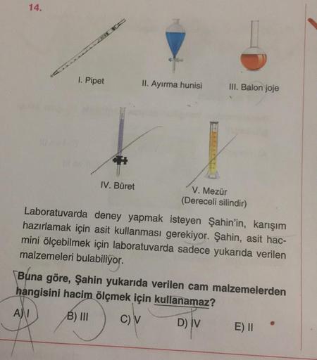 14.
1. Pipet
II. Ayırma hunisi
III. Balon joje
IV. Büret
V. Mezür
(Dereceli silindir)
Laboratuvarda deney yapmak isteyen Şahin'in, karışım
hazırlamak için asit kullanması gerekiyor. Şahin, asit hac-
mini ölçebilmek için laboratuvarda sadece yukarıda verile