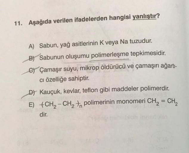 11. Aşağıda verilen ifadelerden hangisi yanlıştır?
A) Sabun, yağ asitlerinin K veya Na tuzudur.
By Sabunun oluşumu polimerleşme tepkimesidir.
c) Çamaşır suyu, mikrop öldürücü ve çamaşırı ağarti-
ci özelliğe sahiptir.
D) Kauçuk, kevlar, teflon gibi maddeler