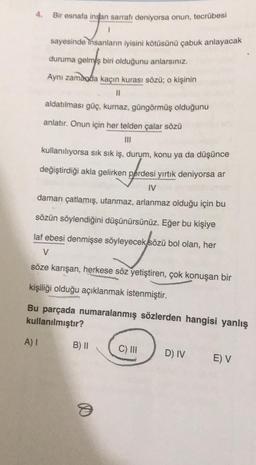 4.
Bir esnafa insan sarrafı deniyorsa onun, tecrübesi
sayesinde
insanların iyisini kötüsünü çabuk anlayacak
duruma gelmş biri olduğunu anlarsınız.
Aynı zamanda kaçın kurası sözü; o kişinin
n
aldatılması güç, kurnaz, güngörmüş olduğunu
anlatır. Onun için her telden çalar sözü
mi
kullanılıyorsa sık sık iş, durum, konu ya da düşünce
değiştirdiği akla gelirken perdesi yırtık deniyorsa ar
I
damarı çatlamış, utanmaz, arlanmaz olduğu için bu
sözün söylendiğini düşünürsünüz. Eğer bu kişiye
laf ebesi denmişse söyleyecek
sözü bol olan, her
V
söze karışan, herkese söz yetiştiren, çok konuşan bir
kişiliği olduğu açıklanmak istenmiştir.
Bu parçada numaralanmış sözlerden hangisi yanlış
kullanılmıştır?
A) 1
B) 11
C) III
D) IV
E) V
