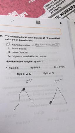TÜRK DILI V
SOSYAL BİLİMLE
SOSYAL BİLİMLER 2
MATEMATIK
Tin
lari
K NUMARA
11. Yükseltileri farklı iki yerde bulunan 25 °C sıcaklıktaki
saf suya ait örnekler için;
kaynama noktası, dis basincology
II. buhar basıncı,
III. molekül yapısı,
IV. kaynama anındaki buhar basıncı
niceliklerinden hangileri aynıdır?
A) Yalnız III
B) II ve III
C) I, II ve IV
D) II, III ve IV
E) III ve IV
259
250
oble