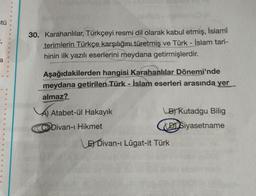 tü
=;
30. Karahanlılar, Türkçeyi resmi dil olarak kabul etmiş, İslamî
terimlerin Türkçe karşılığını türetmiş ve Türk - İslam tari-
hinin ilk yazılı eserlerini meydana getirmişlerdir.
a
Aşağıdakilerden hangisi Karahanlılar Dönemi'nde
meydana getirilen Türk - İslam eserleri arasında yer
almaz?
Atabet-ül Hakayık
(B) Kutadgu Bilig
DI Siyasetname
C Divan-ı Hikmet
E Divan-ı Lügat-it Türk