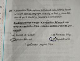 tü
=;
30. Karahanlılar, Türkçeyi resmi dil olarak kabul etmiş, İslamî
terimlerin Türkçe karşılığını türetmiş ve Türk - İslam tari-
hinin ilk yazılı eserlerini meydana getirmişlerdir.
a
Aşağıdakilerden hangisi Karahanlılar Dönemi'nde
meydana getirilen Türk - İslam eserleri arasında yer
almaz?
Atabet-ül Hakayık
(B) Kutadgu Bilig
DI Siyasetname
C Divan-ı Hikmet
E Divan-ı Lügat-it Türk
