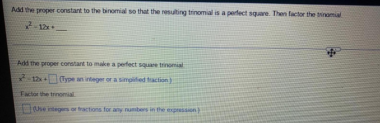 Add the proper constant to the binomial so that the resulting trinomial is a perfect square. Then factor the trinomial.
X^2 - 12x +______
a)Add the proper constant to make a perfect square trinomial.
X^2 - 12x +_____
b)Factor the trinomial.