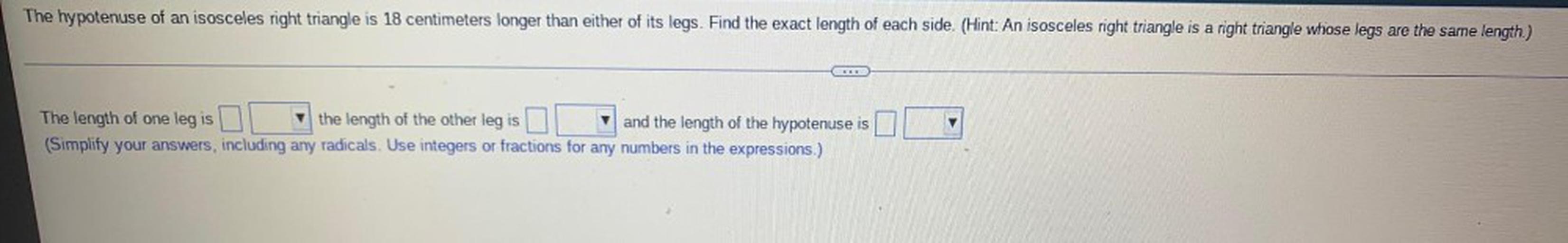 The hypotenuse of an isosceles right triangle is 18 centimeters longer than either of its legs. Find the exact length of each side. (Hint: An isosceles right triangle is a right triangle whose legs are the same length.)
The length of one leg is____ the length of the other leg is______ and the length of the hypotenuse is______