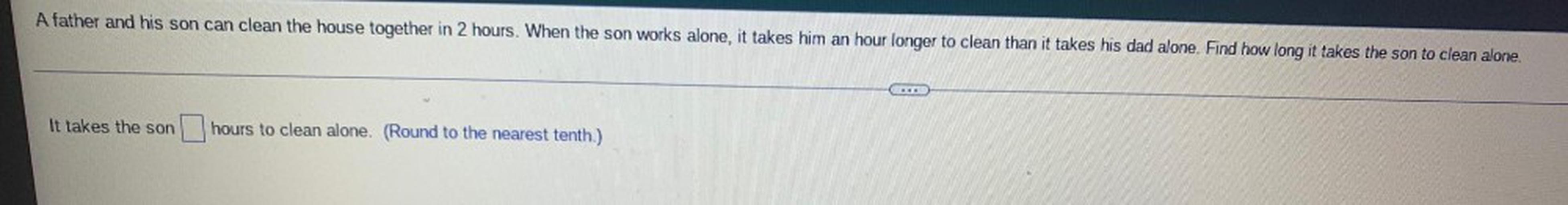 A father and his son can clean the house together in 2 hours. When the son works alone, it takes him an hour longer to clean than it takes his dad alone. Find how long it takes the son to clean alone.
It takes the son ____ hours to clean alone. (Round to the nearest tenth.)