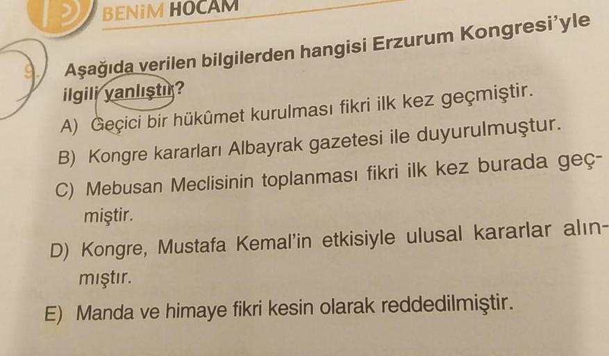 BENİM HOCAM
Aşağıda verilen bilgilerden hangisi Erzurum Kongresi'yle
ilgili yanlıştır?
A) Geçici bir hükümet kurulması fikri ilk kez geçmiştir.
B) Kongre kararları Albayrak gazetesi ile duyurulmuştur.
C) Mebusan Meclisinin toplanması fikri ilk kez burada g